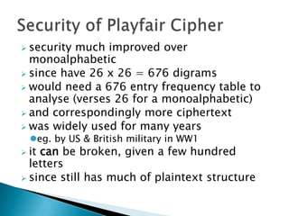  security much improved over
monoalphabetic
 since have 26 x 26 = 676 digrams
 would need a 676 entry frequency table to
analyse (verses 26 for a monoalphabetic)
 and correspondingly more ciphertext
 was widely used for many years
eg. by US & British military in WW1
 it can be broken, given a few hundred
letters
 since still has much of plaintext structure
 