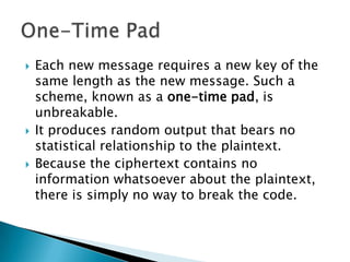  Each new message requires a new key of the
same length as the new message. Such a
scheme, known as a one-time pad, is
unbreakable.
 It produces random output that bears no
statistical relationship to the plaintext.
 Because the ciphertext contains no
information whatsoever about the plaintext,
there is simply no way to break the code.
 