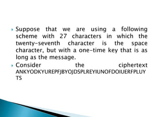  Suppose that we are using a following
scheme with 27 characters in which the
twenty-seventh character is the space
character, but with a one-time key that is as
long as the message.
 Consider the ciphertext
ANKYODKYUREPFJBYOJDSPLREYIUNOFDOIUERFPLUY
TS
 