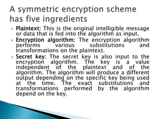  Plaintext: This is the original intelligible message
or data that is fed into the algorithm as input.
 Encryption algorithm: The encryption algorithm
performs various substitutions and
transformations on the plaintext.
 Secret key: The secret key is also input to the
encryption algorithm. The key is a value
independent of the plaintext and of the
algorithm. The algorithm will produce a different
output depending on the specific key being used
at the time. The exact substitutions and
transformations performed by the algorithm
depend on the key.
 