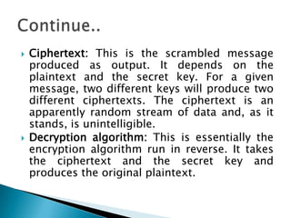  Ciphertext: This is the scrambled message
produced as output. It depends on the
plaintext and the secret key. For a given
message, two different keys will produce two
different ciphertexts. The ciphertext is an
apparently random stream of data and, as it
stands, is unintelligible.
 Decryption algorithm: This is essentially the
encryption algorithm run in reverse. It takes
the ciphertext and the secret key and
produces the original plaintext.
 