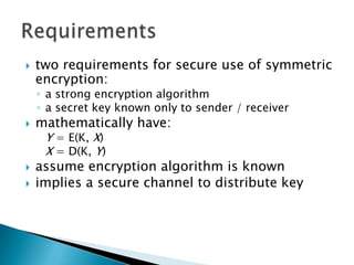  two requirements for secure use of symmetric
encryption:
◦ a strong encryption algorithm
◦ a secret key known only to sender / receiver
 mathematically have:
Y = E(K, X)
X = D(K, Y)
 assume encryption algorithm is known
 implies a secure channel to distribute key
 