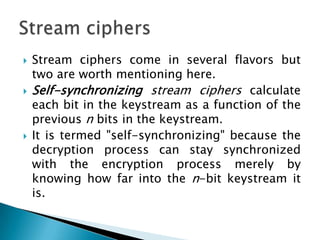  Stream ciphers come in several flavors but
two are worth mentioning here.
 Self-synchronizing stream ciphers calculate
each bit in the keystream as a function of the
previous n bits in the keystream.
 It is termed "self-synchronizing" because the
decryption process can stay synchronized
with the encryption process merely by
knowing how far into the n-bit keystream it
is.
 