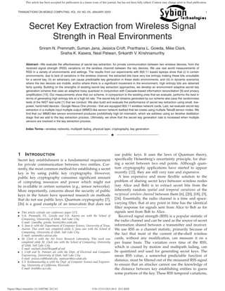 TRANSACTIONS ON MOBILE COMPUTING, VOL. XX, NO. XX, JANUARY 20XX 1
Secret Key Extraction from Wireless Signal
Strength in Real Environments
Sriram N. Premnath, Suman Jana, Jessica Croft, Prarthana L. Gowda, Mike Clark,
Sneha K. Kasera, Neal Patwari, Srikanth V. Krishnamurthy
Abstract—We evaluate the effectiveness of secret key extraction, for private communication between two wireless devices, from the
received signal strength (RSS) variations on the wireless channel between the two devices. We use real world measurements of
RSS in a variety of environments and settings. The results from our experiments with 802.11 based laptops show that (i) in certain
environments, due to lack of variations in the wireless channel, the extracted bits have very low entropy making these bits unsuitable
for a secret key, (ii) an adversary can cause predictable key generation in these static environments, and (iii) in dynamic scenarios
where the two devices are mobile, and/or where there is a signiﬁcant movement in the environment, high entropy bits are obtained
fairly quickly. Building on the strengths of existing secret key extraction approaches, we develop an environment adaptive secret key
generation scheme that uses an adaptive lossy quantizer in conjunction with Cascade-based information reconciliation [9] and privacy
ampliﬁcation [15]. Our measurements show that our scheme, in comparison to the existing ones that we evaluate, performs the best in
terms of generating high entropy bits at a high bit rate. The secret key bit streams generated by our scheme also pass the randomness
tests of the NIST test suite [1] that we conduct. We also build and evaluate the performance of secret key extraction using small, low-
power, hand-held devices - Google Nexus One phones - that are equipped 802.11 wireless network cards. Last, we evaluate secret key
extraction in a multiple input multiple output (MIMO)-like sensor network testbed that we create using multiple TelosB sensor nodes. We
ﬁnd that our MIMO-like sensor environment produces prohibitively high bit mismatch, which we address using an iterative distillation
stage that we add to the key extraction process. Ultimately, we show that the secret key generation rate is increased when multiple
sensors are involved in the key extraction process.
Index Terms—wireless networks, multipath fading, physical layer, cryptography, key generation
✦
1 INTRODUCTION
Secret key establishment is a fundamental requirement
for private communication between two entities. Cur-
rently, the most common method for establishing a secret
key is by using public key cryptography. However,
public key cryptography consumes signiﬁcant amount
of computing resources and power which might not
be available in certain scenarios (e.g., sensor networks).
More importantly, concerns about the security of public
keys in the future have spawned research on methods
that do not use public keys. Quantum cryptography [7],
[26] is a good example of an innovation that does not
• This article extends our conference paper [17].
• S.N. Premnath, P.L. Gowda and S.K. Kasera are with the School of
Computing, University of Utah, Salt Lake City.
E-mail: {nandha, gowda, kasera}@cs.utah.edu
• S. Jana is with the Department of Computer Science, University of Texas,
Austin. This work was completed while S. Jana was with the School of
Computing, University of Utah, Salt Lake City.
E-mail: suman@cs.utexas.edu
• M. Clark is with the Air Force Research Laboratory. This work was
completed while M. Clark was with the School of Computing, University
of Utah, Salt Lake City.
E-mail: michael.clark2@wpafb.af.mil
• J. Croft and N. Patwari are with the Dept. of Electrical and Computer
Engineering, University of Utah, Salt Lake City.
E-mail: jessica.croft@utah.edu, npatwari@ece.utah.edu
• S.V. Krishnamurthy is with the Dept. of Computer Science and Engineer-
ing, University of California, Riverside.
E-mail: krish@cs.ucr.edu
use public keys. It uses the laws of Quantum theory,
speciﬁcally Heisenberg’s uncertainty principle, for shar-
ing a secret between two end points. Although quan-
tum cryptography applications have started to appear
recently [12], they are still very rare and expensive.
A less expensive and more ﬂexible solution to the
problem of sharing secret keys between wireless nodes
(say Alice and Bob) is to extract secret bits from the
inherently random spatial and temporal variations of the
reciprocal wireless channel between them [6], [20], [18], [5],
[24]. Essentially, the radio channel is a time and space-
varying ﬁlter, that at any point in time has the identical
ﬁlter response for signals sent from Alice to Bob as for
signals sent from Bob to Alice.
Received signal strength (RSS) is a popular statistic of
the radio channel and can be used as the source of secret
information shared between a transmitter and receiver.
We use RSS as a channel statistic, primarily because of
the fact that most of the current of-the-shelf wireless
cards, without any modiﬁcation, can measure it on a
per frame basis. The variation over time of the RSS,
which is caused by motion and multipath fading, can
be quantized and used for generating secret keys. The
mean RSS value, a somewhat predictable function of
distance, must be ﬁltered out of the measured RSS signal
to ensure that an attacker cannot use the knowledge of
the distance between key establishing entities to guess
some portions of the key. These RSS temporal variations,
Digital Object Indentifier 10.1109/TMC.2012.63 1536-1233/12/$31.00 © 2012 IEEE
This article has been accepted for publication in a future issue of this journal, but has not been fully edited. Content may change prior to final publication.
 