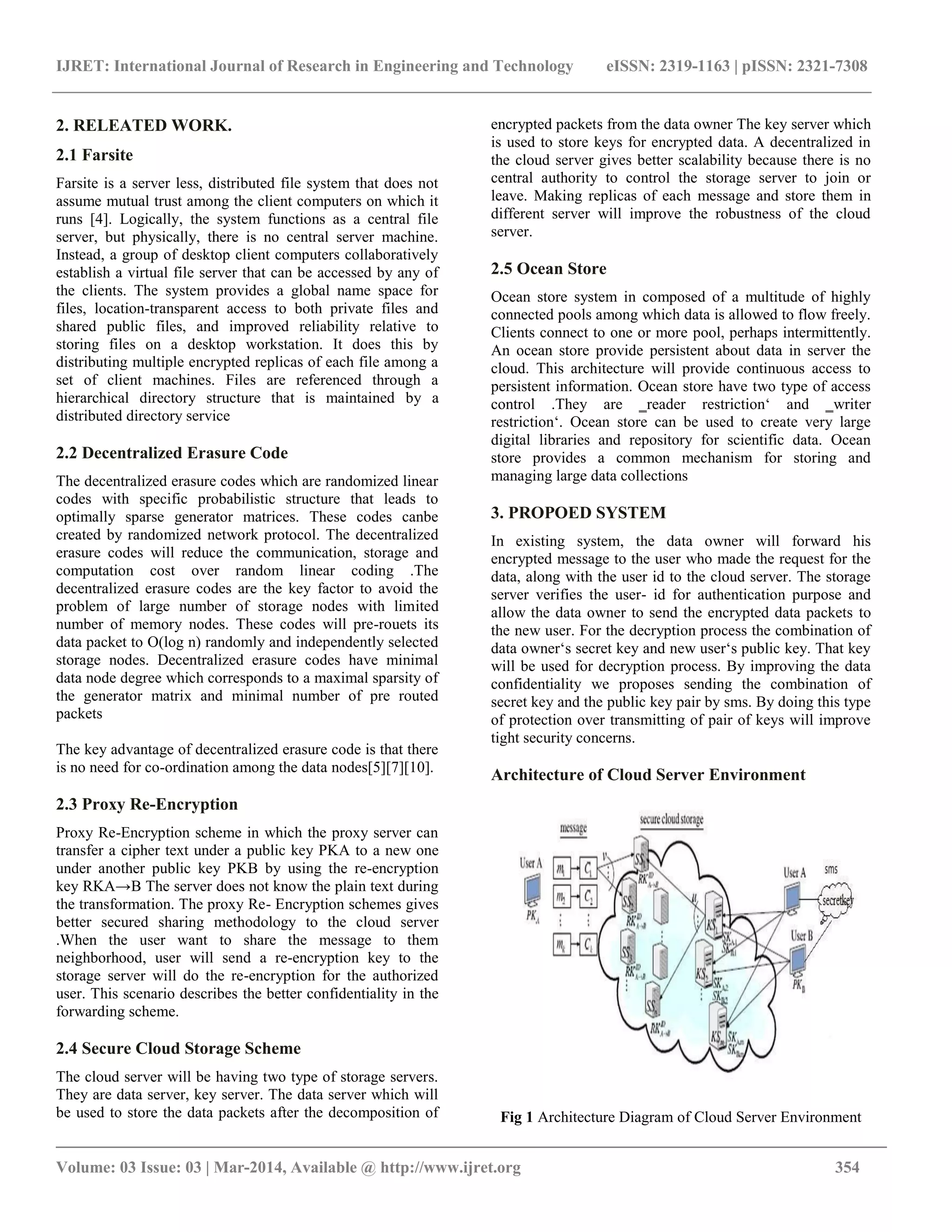 IJRET: International Journal of Research in Engineering and Technology eISSN: 2319-1163 | pISSN: 2321-7308
_________________________________________________________________________________________
Volume: 03 Issue: 03 | Mar-2014, Available @ http://www.ijret.org 354
2. RELEATED WORK.
2.1 Farsite
Farsite is a server less, distributed file system that does not
assume mutual trust among the client computers on which it
runs [4]. Logically, the system functions as a central file
server, but physically, there is no central server machine.
Instead, a group of desktop client computers collaboratively
establish a virtual file server that can be accessed by any of
the clients. The system provides a global name space for
files, location-transparent access to both private files and
shared public files, and improved reliability relative to
storing files on a desktop workstation. It does this by
distributing multiple encrypted replicas of each file among a
set of client machines. Files are referenced through a
hierarchical directory structure that is maintained by a
distributed directory service
2.2 Decentralized Erasure Code
The decentralized erasure codes which are randomized linear
codes with specific probabilistic structure that leads to
optimally sparse generator matrices. These codes canbe
created by randomized network protocol. The decentralized
erasure codes will reduce the communication, storage and
computation cost over random linear coding .The
decentralized erasure codes are the key factor to avoid the
problem of large number of storage nodes with limited
number of memory nodes. These codes will pre-rouets its
data packet to O(log n) randomly and independently selected
storage nodes. Decentralized erasure codes have minimal
data node degree which corresponds to a maximal sparsity of
the generator matrix and minimal number of pre routed
packets
The key advantage of decentralized erasure code is that there
is no need for co-ordination among the data nodes[5][7][10].
2.3 Proxy Re-Encryption
Proxy Re-Encryption scheme in which the proxy server can
transfer a cipher text under a public key PKA to a new one
under another public key PKB by using the re-encryption
key RKA→B The server does not know the plain text during
the transformation. The proxy Re- Encryption schemes gives
better secured sharing methodology to the cloud server
.When the user want to share the message to them
neighborhood, user will send a re-encryption key to the
storage server will do the re-encryption for the authorized
user. This scenario describes the better confidentiality in the
forwarding scheme.
2.4 Secure Cloud Storage Scheme
The cloud server will be having two type of storage servers.
They are data server, key server. The data server which will
be used to store the data packets after the decomposition of
encrypted packets from the data owner The key server which
is used to store keys for encrypted data. A decentralized in
the cloud server gives better scalability because there is no
central authority to control the storage server to join or
leave. Making replicas of each message and store them in
different server will improve the robustness of the cloud
server.
2.5 Ocean Store
Ocean store system in composed of a multitude of highly
connected pools among which data is allowed to flow freely.
Clients connect to one or more pool, perhaps intermittently.
An ocean store provide persistent about data in server the
cloud. This architecture will provide continuous access to
persistent information. Ocean store have two type of access
control .They are ‗reader restriction‘ and ‗writer
restriction‘. Ocean store can be used to create very large
digital libraries and repository for scientific data. Ocean
store provides a common mechanism for storing and
managing large data collections
3. PROPOED SYSTEM
In existing system, the data owner will forward his
encrypted message to the user who made the request for the
data, along with the user id to the cloud server. The storage
server verifies the user- id for authentication purpose and
allow the data owner to send the encrypted data packets to
the new user. For the decryption process the combination of
data owner‘s secret key and new user‘s public key. That key
will be used for decryption process. By improving the data
confidentiality we proposes sending the combination of
secret key and the public key pair by sms. By doing this type
of protection over transmitting of pair of keys will improve
tight security concerns.
Architecture of Cloud Server Environment
Fig 1 Architecture Diagram of Cloud Server Environment
 