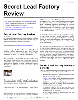 July 8th, 2012                                                                                                     Published by: kingengr




Secret Lead Factory
Review
                                                                     LTTW lead system. Although it truly is optional, in my opinion
  This eBook was created using the Zinepal Online eBook              it’s absolutely vital if you’re in need of leads for your business.
  Creator. Use Zinepal to create your own eBooks in PDF,             The 18 minute webinar (movie) that you’ll receive with the
                                                                     Secret Lead Factory completely performs ALL of the heavy
  ePub and Kindle/Mobipocket formats.
                                                                     lifting on your behalf. If you don’t have the movie in your
  Upgrade to a Zinepal Pro Account to unlock more                    marketing tool-belt, your success rate will be greatly reduced
  features and hide this message.                                    for converting prospects into paid members for your Little
                                                                     Ticket to Wealth program.


Secret Lead Factory Review                                           The Secret Lead Factory sells for only $49.95 that covers you
July 8th, 2012                                                       for life… in that you own it without any monthly charges.
Are you considering joining the Secret Lead Factory and Little       And when you sponsor one person in the Secret Lead Factory,
Ticket to Wealth? Then you must need more leads to help your         you will be paid a $20 commission. That’s in addition to the
business? Or need more traffic to your website?                      $50 or $200 commission you’ll receive for it selling a LTTW
                                                                     subscription for you!

Then welcome to this “Secret Lead Factory Review“!
                                                                     Also, for every one sale of LTTW that your system generates
                                                                     for you, you’re now eligible to receive two “pass-up” sales from
Imagine having a “lead factory” for your MLM, Network                your new team member. (For example – when your first sale
Marketing, Internet Marketing or Direct Mail (Postcard)              is made by the system, you keep $50 or $200, then your 2nd
business? Not to mention a $50 (Lite) or $200 (Pro)                  and 4th sale is passed up to your sponsor. Likewise for your
commission for every LTTW system IT sells for you!                   new team members. When they make their first sale, that new
                                                                     prospect, now client is paid $50 or $200; however, his/her 2nd
                                                                     and 4th sale will be passed up to you!) It’s really a simple way to
Then consider the Little Ticket to Wealth’s (LTTW) Secret            make some fast cash! Read the testimonial below from Bruce
Lead Factory (SLF) system. The Secret Lead Factory is                Bloomer!
recognized as a powerful lead prospecting and generation
system that is available to online Internet and Network
Marketers for whatever product or business that is
represented.                                                         Secret Lead Factory Review –
                                                                     Benefits
                                                                     There are many wonderful benefits to having this tool in your
                                                                     toolbox! To give you an idea, here are a few of them…

                                                                        • An automated prospecting and lead generation system
                                                                          that pays $70 or $220 per sale!
                                                                        • Capture Pages – Eleven unique capture pages, including
The entire “Secret Lead Factory” marketing and                            one that you can customize with your very own video.
advertising system was developed to completely set your Little          • A plethora of education, marketing tips, ad sources,
Ticket To Wealth program on autopilot.                                    pre-written sales copy for use with solo advertisements,
                                                                          classified ads, banner and text ads.
It will market your LTTW system 24 hours a day – 7 days a               • A Netspend card for free so you can have your
week.                                                                     commissions deposited right onto your card in addition
                                                                          to AlertPay and PayPal options.
                                                                        • A lead tracking system for following up with your
The Secret Lead Factory was formed around September of
                                                                          prospects and team members.
2011 by a couple of LTTW clients who wanted to market the

Created using Zinepal. Go online to create your own eBooks in PDF, ePub, Kindle and Mobipocket formats.                                1
 