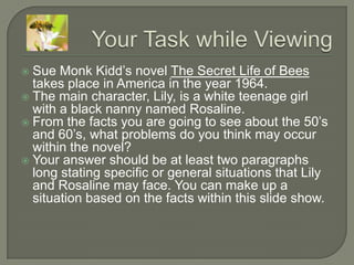 Your Task while Viewing Sue Monk Kidd’s novel The Secret Life of Bees takes place in America in the year 1964. The main character, Lily, is a white teenage girl with a black nanny named Rosaline. From the facts you are going to see about the 50’s and 60’s, what problems do you think may occur within the novel? Your answer should be at least two paragraphs long stating specific or general situations that Lily and Rosaline may face. You can make up a situation based on the facts within this slide show. 