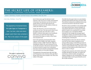 The Secret Life of Streamers: Devices, Content, Location, and Quality | Page 1
I n t r o d u c t i o n Just 10 short years ago the television stood
supreme as the sole source of video entertainment
in the home. Pay television was the last word in
quality delivery. And the big broadcast and
television networks were the arbiters of what we
could, and could not, watch.
Today, the television is just one among many
screens in our lives. The only way for most to see
the highest quality ultra HD video is with a
Netflix or Amazon subscription over broadband.
And viewers can watch the latest eSports
tournament from Japan as easily as their home
town baseball team.
Such is the popularity of streaming that online
originals, such as Netflix’ Luke Cage, can garner
audiences similar to HBO’s Westworld.1 With our
smartphones, tablets, PCs, and connected TVs, we
are all video streamers. The barriers that have held
in check our desire to watch at our convenience
have been removed. And the viewing habits learned
over the decades are irrevocably changing.
The popularity of streamed shows like Luke Cage
and Transparent is clear, but how, when and where
people watch them most certainly is not. That is the
subject of this paper.
One habit that this paper looks at in some detail is
watching video between the hours of 8 and 11PM.
The television industry has established prime time
as the slot reserved for only the best content.
But shows such as Comedians in Cars Getting Coffee
aren’t governed by linear channel schedules. Do
most people still watch it in prime time? Do they
prefer to watch it on a connected TV, or are they
just as happy to use a smartphone? Mobile
networks are fast enough and coverage is good
enough that a viewer can watch the show on their
smartphone outside the home as easily as in. Is this
something they commonly do?
Streaming failures seem to be only too common;
even the very best content companies are not
immune. Many trying to watch CBS’ live stream of
the 2016 Super Bowl from an Apple TV had to wait
until the second half before they could watch.2 How
common are these failures, and are they worse in-
home or when on the go?
Using the latest research, and exclusive data made
available specially for this paper, we analyze the
role devices, content, location, and quality are
taking in shaping our new viewing habits. This data
and analysis helps reveal in great detail the secret
life of video streamers.
The Secret Life of Streamers:
D e v i c e s , C o n t e n t , L o c a t i o n , a n d Q u a l i t y
Author: Colin Dixon, Founder and Chief Analyst, nScreenMedia | Date: Q4, 2016
The popularity of streamed shows
like Luke Cage and Transparent is
clear, but how, when and where
people watch them most certainly is
not. That is the subject of this paper.
This paper is sponsored by:
www.conviva.com
 