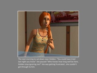 The next morning Jo sat down near Holden. “You could have tried last night you know” she paused “Who knows how long well be here, Holden stop ignoring me!” she was getting frustrated , she couldn’t get through to him. 