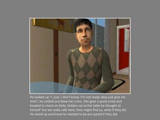 He looked up “I..just..I don’t know..I’m not ready okay just give me time”; he smiled and blew her a kiss. She gave a quick smile and headed to check on Kelly. Holden sat at the table he thought to himself ‘are we really safe here, they might find us, what if they do’. He stood up and knew he needed to be pre-pared if they did. 