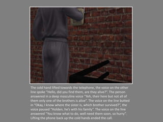 The cold hand lifted towards the telephone, the voice on the other line spoke “Hello, did you find them, are they alive?”. The person answered in a deep masculine voice “Yeh, their here but not all of them only one of the brothers is alive”. The voice on the line butted in “Okay, I know where the sister is, which brother survived?”, the voice paused “Holden, he’s with his family”. The voice on the line answered “You know what to do, well need them soon, so hurry”. Lifting the phone back up the cold hands ended the call.   