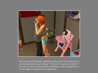 She turned around Holden pulled her close she let him hold her for a minute and moved away smiling. “I love you” he said, she replied “I love you too, let me just get Kelly something to eat”. She paced over to the fridge and grabbed some baby food. 