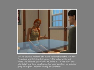 “So..are you okay Holden?” She asked, he looked up at her “I’m..fine I’ve got you and Kelly..it will all be okay”. She looked at him and smiled “are you sure, you’ve just-” he butted in “I’m fine okay! Your safe, Kelly’s safe those people wont find us so were fine! No just stop going on alright?!” he yelled holding back the tears . 