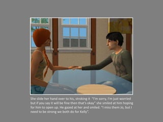 She slide her hand over to his, stroking it  “I’m sorry, I’m just worried but if you say it will be fine then that’s okay” she smiled at him hoping for him to open up. He gazed at her and smiled. “I miss them Jo, but I need to be strong we both do for Kelly”. 