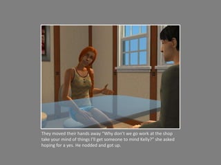 They moved their hands away “Why don’t we go work at the shop take your mind of things I’ll get someone to mind Kelly?” she asked hoping for a yes. He nodded and got up. 