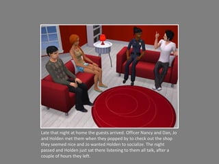 Late that night at home the guests arrived. Officer Nancy and Dan, Jo and Holden met them when they popped by to check out the shop they seemed nice and Jo wanted Holden to socialize. The night passed and Holden just sat there listening to them all talk, after a couple of hours they left. 