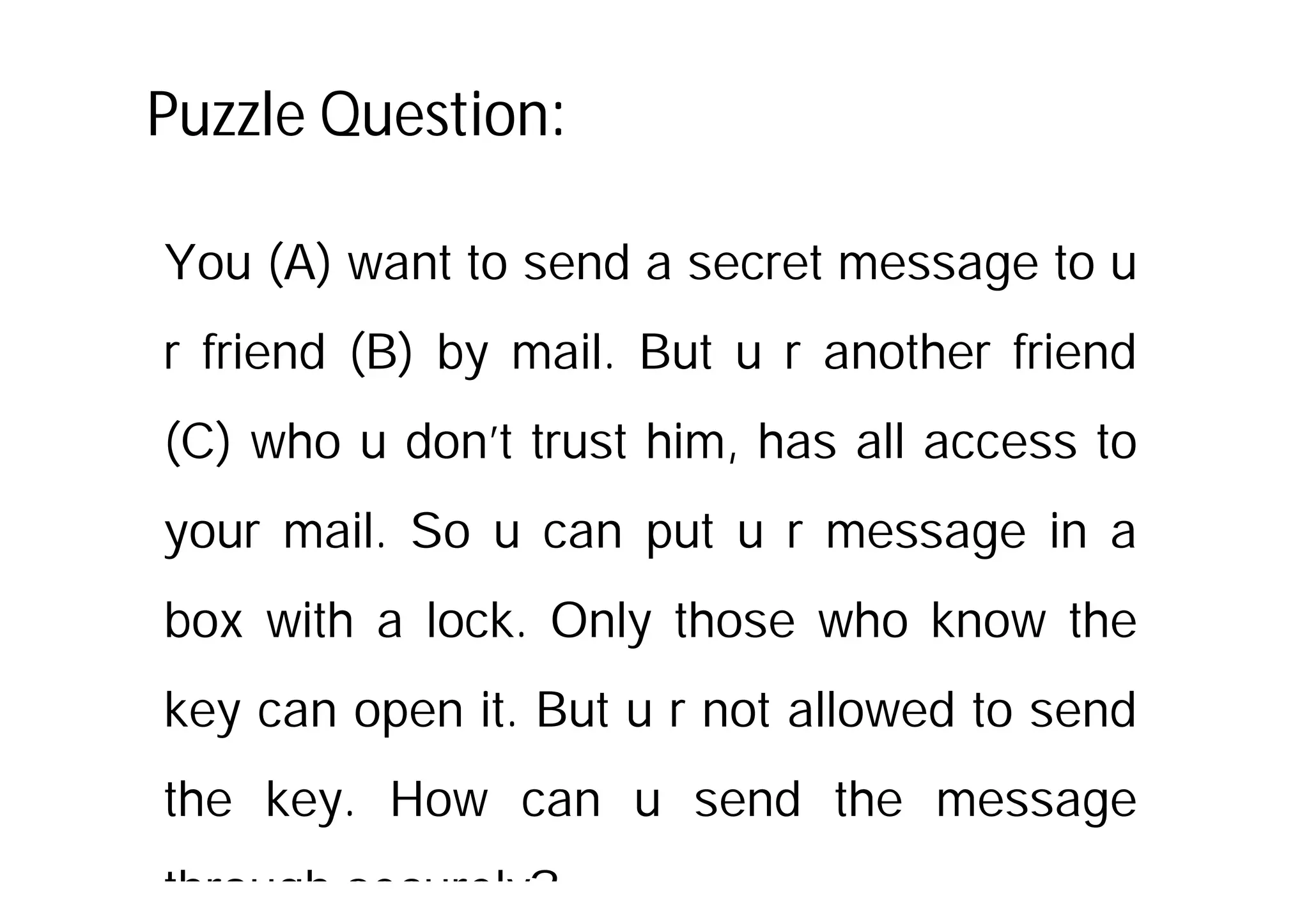 Puzzle Question:
You (A) want to send a secret message to u
r friend (B) by mail. But u r another friend
(C) who u don’t trust him, has all access to
your mail. So u can put u r message in a
box with a lock. Only those who know the
key can open it. But u r not allowed to send
the key. How can u send the message
through securely?
 