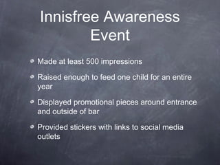 Innisfree Awareness
Event
Made at least 500 impressions
Raised enough to feed one child for an entire
year
Displayed promotional pieces around entrance
and outside of bar
Provided stickers with links to social media
outlets
 