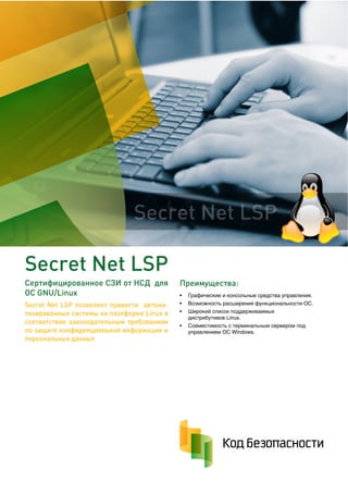 Преимущества:
• Графические и консольные средства управления.
• Возможность расширения функциональности ОС.
• Широкий список поддерживаемых
дистрибутивов Linux.
• Совместимость с терминальным сервером под
управлением ОС Windows.
Secret Net LSP
Сертифицированное СЗИ от НСД для
ОС GNU/Linux
Secret Net LSP позволяет привести автома-
тизированные системы на платформе Linux в
соответствие законодательным требованиям
по защите конфиденциальной информации и
персональных данных
Secret Net LSP
Компания ИНТРО - Официальный партнёр Кода Безопасности
+7 (495) 755-0567 | http://store.introcomp.ru | info@introcomp.ru
 