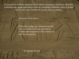 En la película también aparecen varios líderes mundiales, escritores, filósofos, conferencistas, guias espirituales todos de actualidad, hablando sobre el mismo secreto que otros hombres de mucho éxito ya sabían... El secreto no es nuevo El secreto es algo que cualquiera puede usar, tú puedes usarlo en este mismo instante para mejorar tu vida o atraer a ti todo lo que quieras. EL SECRETO ES...... 