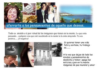 Todo es  atraído a ti por virtud de las imágenes que tienes en tu mente .  Lo que estás pensando... cualquier cosa que esté sucediendo en tu mente tu la estás atrayendo.  Ya sea positiva..... ¡O negativa! Si quieres tener una vida feliz y exitosa, tu trabajo es........ A la vez que dejas de lado los miedos y pensamientos de desdicha y temor, apaga las noticias y pon en tu mente imágenes de paz mundial y amor aferrar te  a los pensamientos de aquello que  deseas , 