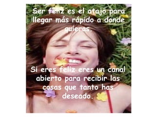 Ser feliz es el atajo para llegar más rápido a donde quieras. Si eres feliz eres un canal abierto para recibir las cosas que tanto has deseado. 