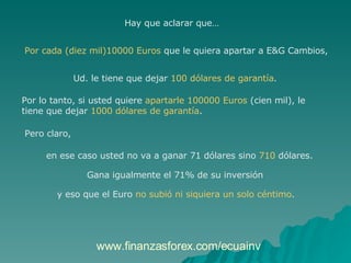 Hay que aclarar que…  Por cada (diez mil)10000 Euros  que le quiera apartar a E&G Cambios,  Ud. le tiene que dejar  100 dólares de garantía .  Por lo tanto, si usted quiere  apartarle 100000 Euros  (cien mil), le  tiene que dejar  1000 dólares de garantía .  Pero claro,  en ese caso usted no va a ganar 71 dólares sino  710  dólares.  Gana igualmente el 71% de su inversión  y eso que el Euro  no subió ni siquiera un solo céntimo .  www.finanzasforex.com/ecuainv 