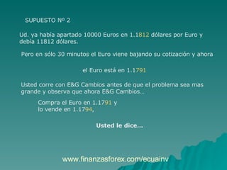 SUPUESTO Nº 2 Ud. ya había apartado 10000 Euros en 1.1 812  dólares por Euro y  debía 11812 dólares.  Pero en sólo 30 minutos el Euro viene bajando su cotización y ahora  el Euro está en 1.1 791   Usted corre con E&G Cambios antes de que el problema sea mas  grande y observa que ahora E&G Cambios…  Compra el Euro en 1.17 91  y  lo vende en 1.17 94 ,  Usted le dice…   www.finanzasforex.com/ecuainv 