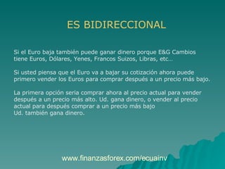 ES BIDIRECCIONAL Si el Euro baja también puede ganar dinero porque E&G Cambios  tiene Euros, Dólares, Yenes, Francos Suizos, Libras, etc… Si usted piensa que el Euro va a bajar su cotización ahora puede  primero vender los Euros para comprar después a un precio más bajo. La primera opción seria comprar ahora al precio actual para vender  después a un precio más alto. Ud. gana dinero, o vender al precio  actual para después comprar a un precio más bajo  Ud. también gana dinero. www.finanzasforex.com/ecuainv 