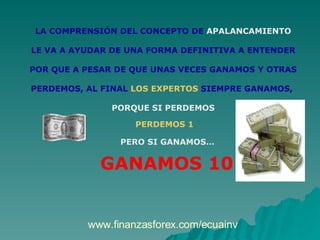 LA COMPRENSIÓN DEL CONCEPTO DE  APALANCAMIENTO LE VA A AYUDAR DE UNA FORMA DEFINITIVA A ENTENDER POR QUE A PESAR DE QUE UNAS VECES GANAMOS Y OTRAS PERDEMOS, AL FINAL  LOS EXPERTOS  SIEMPRE GANAMOS,  PORQUE SI PERDEMOS PERDEMOS 1 PERO SI GANAMOS…   GANAMOS 10 www.finanzasforex.com/ecuainv 