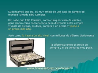 Supongamos que Ud. es muy amigo de una casa de cambio de  moneda llamada E&G Cambios.  Ud. sabe que E&G Cambios, como cualquier casa de cambio,  gana dinero como consecuencia de la diferencia entre compra  y venta de divisas, es decir, compra a un precio y  vende a  un precio más alto.  Pero como  lo hace a un alto nivel , con millones de dólares diariamente la diferencia entre el precio de compra y el de venta es muy poca. www.finanzasforex.com/ecuainv 