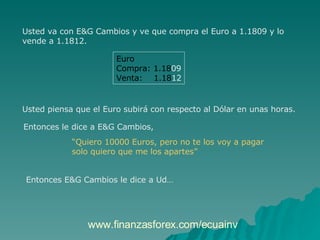 Usted va con E&G Cambios y ve que compra el Euro a 1.1809 y lo  vende a 1.1812.  Euro Compra: 1.18 09 Venta:  1.18 12 Usted piensa que el Euro subirá con respecto al Dólar en unas horas.  Entonces le dice a E&G Cambios,  “ Quiero 10000 Euros, pero no te los voy a pagar  solo quiero que me los apartes”   Entonces E&G Cambios le dice a Ud… www.finanzasforex.com/ecuainv 