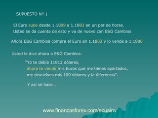 SUPUESTO Nº 1 El Euro  sube  desde 1.18 09  a 1.18 83  en un par de horas.  Usted se da cuenta de esto y va de nuevo con E&G Cambios  Ahora E&G Cambios compra el Euro en 1.18 83  y lo vende a 1.18 86 Usted le dice ahora a E&G Cambios:  “ Yo te debía 11812 dólares,  ahora te vendo  mis Euros que me tienes apartados,  me devuelves mis 100 dólares y la diferencia”. Y así se hace… www.finanzasforex.com/ecuainv  