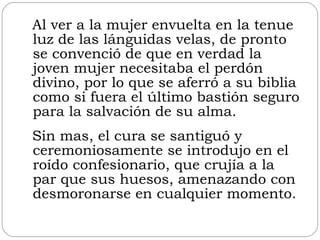 Al ver a la mujer envuelta en la tenue luz de las lánguidas velas, de pronto se convenció de que en verdad la joven mujer necesitaba el perdón divino, por lo que se aferró a su biblia como si fuera el último bastión seguro para la salvación de su alma. Sin mas, el cura se santiguó y ceremoniosamente se introdujo en el roído confesionario, que crujía a la par que sus huesos, amenazando con desmoronarse en cualquier momento. 