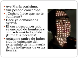Ave María purísima. Sin pecado concebido. ¿Cuánto hace que no te confiesas? Hace ya demasiados ayeres. El cura desconcertado se encogió de hombros y con solemnidad señaló ¡Dime tus pecados! Acúseme padre de haber sido la causante del exterminio de la mayoría de los indígenas de estas tierras. 