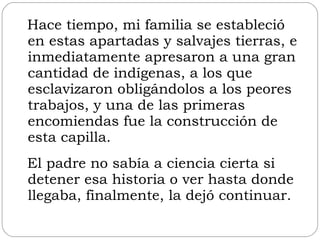 Hace tiempo, mi familia se estableció en estas apartadas y salvajes tierras, e inmediatamente apresaron a una gran cantidad de indígenas, a los que esclavizaron obligándolos a los peores trabajos, y una de las primeras encomiendas fue la construcción de esta capilla.  El padre no sabía a ciencia cierta si detener esa historia o ver hasta donde llegaba, finalmente, la dejó continuar. 