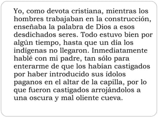 Yo, como devota cristiana, mientras los hombres trabajaban en la construcción, enseñaba la palabra de Dios a esos desdichados seres. Todo estuvo bien por algún tiempo, hasta que un día los indígenas no llegaron. Inmediatamente hablé con mi padre, tan sólo para enterarme de que los habían castigados por haber introducido sus ídolos paganos en el altar de la capilla, por lo que fueron castigados arrojándolos a una oscura y mal oliente cueva.  