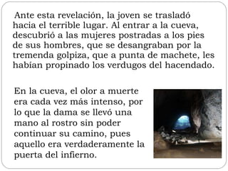 Ante esta revelación, la joven se trasladó hacia el terrible lugar. Al entrar a la cueva, descubrió a las mujeres postradas a los pies de sus hombres, que se desangraban por la tremenda golpiza, que a punta de machete, les habían propinado los verdugos del hacendado.  En la cueva, el olor a muerte era cada vez más intenso, por lo que la dama se llevó una mano al rostro sin poder continuar su camino, pues aquello era verdaderamente la puerta del infierno. 