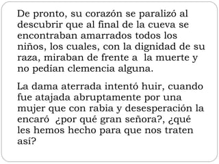 De pronto, su corazón se paralizó al descubrir que al final de la cueva se encontraban amarrados todos los niños, los cuales, con la dignidad de su raza, miraban de frente a  la muerte y no pedían clemencia alguna.  La dama aterrada intentó huir, cuando fue atajada abruptamente por una mujer que con rabia y desesperación la encaró  ¿por qué gran señora?, ¿qué les hemos hecho para que nos traten así?  