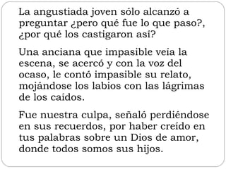La angustiada joven sólo alcanzó a preguntar ¿pero qué fue lo que paso?, ¿por qué los castigaron así?  Una anciana que impasible veía la escena, se acercó y con la voz del ocaso, le contó impasible su relato, mojándose los labios con las lágrimas de los caídos.  Fue nuestra culpa, señaló perdiéndose en sus recuerdos, por haber creído en tus palabras sobre un Dios de amor, donde todos somos sus hijos. 