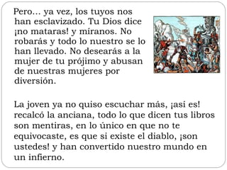 Pero… ya vez, los tuyos nos han esclavizado. Tu Dios dice ¡no mataras! y míranos. No robarás y todo lo nuestro se lo han llevado. No desearás a la mujer de tu prójimo y abusan de nuestras mujeres por diversión.  La joven ya no quiso escuchar más, ¡así es! recalcó la anciana, todo lo que dicen tus libros son mentiras, en lo único en que no te equivocaste, es que si existe el diablo, ¡son ustedes! y han convertido nuestro mundo en un infierno.  