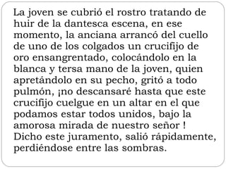 La joven se cubrió el rostro tratando de huir de la dantesca escena, en ese momento, la anciana arrancó del cuello de uno de los colgados un crucifijo de oro ensangrentado, colocándolo en la blanca y tersa mano de la joven, quien apretándolo en su pecho, gritó a todo pulmón, ¡no descansaré hasta que este crucifijo cuelgue en un altar en el que podamos estar todos unidos, bajo la amorosa mirada de nuestro señor ! Dicho este juramento, salió rápidamente, perdiéndose entre las sombras.  