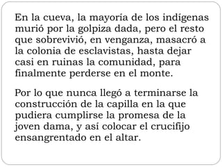 En la cueva, la mayoría de los indígenas murió por la golpiza dada, pero el resto que sobrevivió, en venganza, masacró a la colonia de esclavistas, hasta dejar casi en ruinas la comunidad, para finalmente perderse en el monte. Por lo que nunca llegó a terminarse la construcción de la capilla en la que pudiera cumplirse la promesa de la joven dama, y así colocar el crucifijo ensangrentado en el altar. 