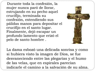 Durante toda la confesión, la mujer nunca paró de llorar, estrujando en su pecho aquel crucifijo, terminada su confesión, extendiendo sus pálidas manos para depositar el crucifijo en el santo lugar. Finalmente, dejó escapar un profundo lamento que erizó el pelo de santo hombre . La dama esbozó una delicada sonrisa y como si hubiera visto la imagen de Dios, se fue desvaneciendo entre las plegarias y el humo de las velas, que en espirales parecían indicarle el camino a la salvación de su alma. 