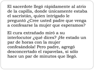 El sacerdote llegó rápidamente al atrio de la capilla, donde únicamente estaba el sacristán, quien intrigado le preguntó ¿Cree usted padre que venga a confesarse la mujer que esperamos?  El cura extrañado miró a su interlocutor ¿qué dices? ¡He estado un par de horas con la mujer confesándola! Pero padre, agregó desconcertado el rapavelas, si sólo hace un par de minutos que llegó. 
