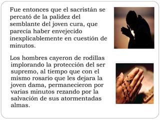 Los hombres cayeron de rodillas implorando la protección del ser supremo, al tiempo que con el mismo rosario que les dejara la joven dama, permanecieron por varias minutos rezando por la salvación de sus atormentadas almas. Fue entonces que el sacristán se percató de la palidez del semblante del joven cura, que parecía haber envejecido inexplicablemente en cuestión de minutos. 