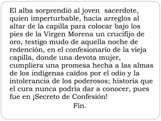 El alba sorprendió al joven  sacerdote, quien imperturbable, hacía arreglos al altar de la capilla para colocar bajo los pies de la Virgen Morena un crucifijo de oro, testigo mudo de aquella noche de redención, en el confesionario de la vieja capilla, donde una devota mujer, cumpliera una promesa hecha a las almas de los indígenas caídos por el odio y la intolerancia de los poderosos; historia que el cura nunca podría dar a conocer, pues fue en ¡Secreto de Confesión! Fin. 