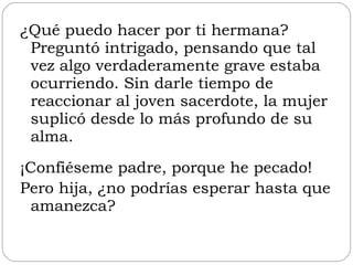 ¿Qué puedo hacer por ti hermana? Preguntó intrigado, pensando que tal vez algo verdaderamente grave estaba ocurriendo. Sin darle tiempo de reaccionar al joven sacerdote, la mujer suplicó desde lo más profundo de su alma. ¡Confiéseme padre, porque he pecado!  Pero hija, ¿no podrías esperar hasta que amanezca? 