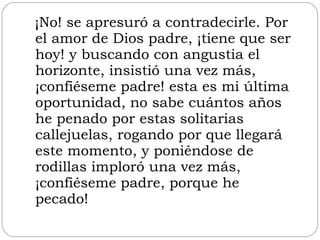 ¡No! se apresuró a contradecirle. Por el amor de Dios padre, ¡tiene que ser hoy! y buscando con angustia el horizonte, insistió una vez más, ¡confiéseme padre! esta es mi última oportunidad, no sabe cuántos años he penado por estas solitarias callejuelas, rogando por que llegará este momento, y poniéndose de rodillas imploró una vez más, ¡confiéseme padre, porque he pecado!  