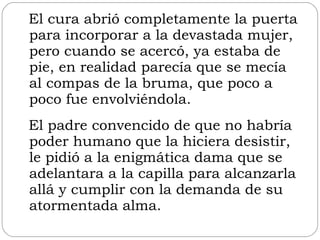 El cura abrió completamente la puerta para incorporar a la devastada mujer, pero cuando se acercó, ya estaba de pie, en realidad parecía que se mecía al compas de la bruma, que poco a poco fue envolviéndola.  El padre convencido de que no habría poder humano que la hiciera desistir, le pidió a la enigmática dama que se adelantara a la capilla para alcanzarla allá y cumplir con la demanda de su atormentada alma. 